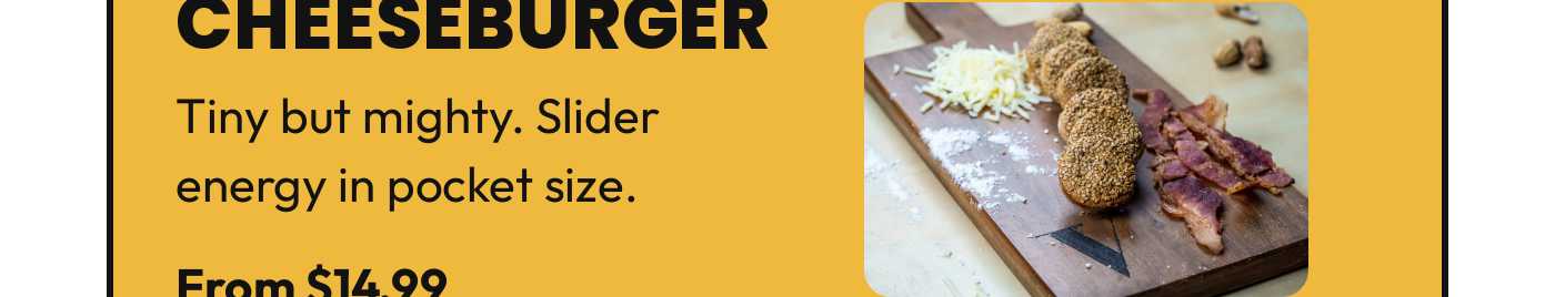 Cheeseburger. Tiny but mighty. Slider energy in pocket size. From $14.99.