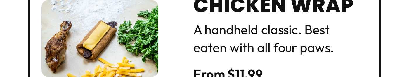 Chicken Wrap. A handheld classic. Best eaten with all four paws. From $11.99.