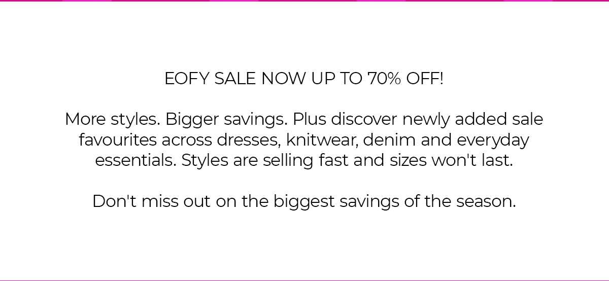 EOFY SALE NOW UP TO 70% OFF! More styles. Bigger savings. Plus discover newly added sale favourites across dresses, knitwear, denim and everyday essentials. Styles are selling fast and sizes won't last. Don't miss out on the biggest savings of the season.