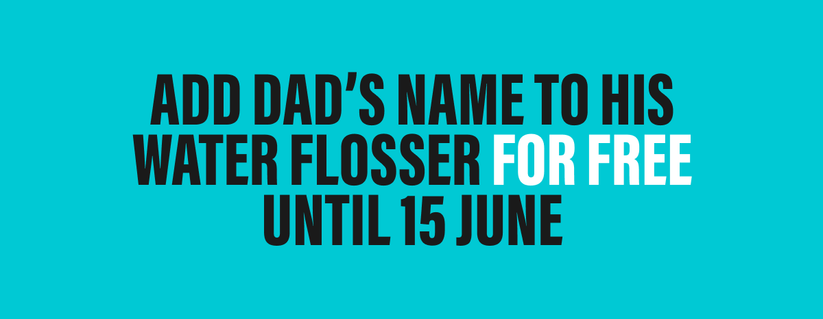 ADD DAD'S NAME TO HIS WATER FLOSSER FOR FREE | UNTIL 15 JUNE