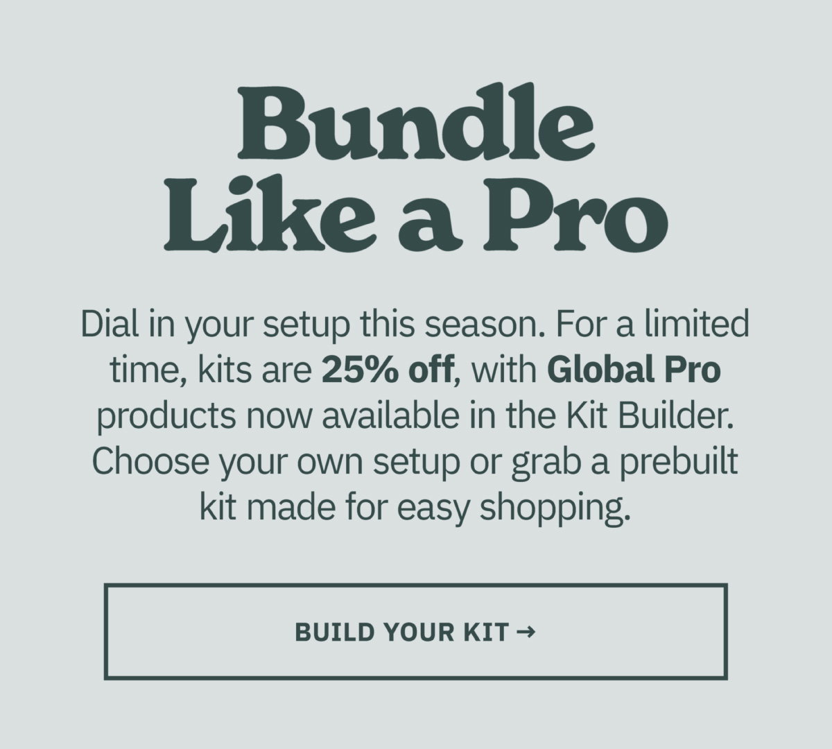 Bundle like a pro. Dial in your setup this season. For a limited time, kits are 25% off, with Global Pro products now available in the Kit Builder. Choose your own setup or grab a prebuilt kit made for easy shopping. Build your kit now.