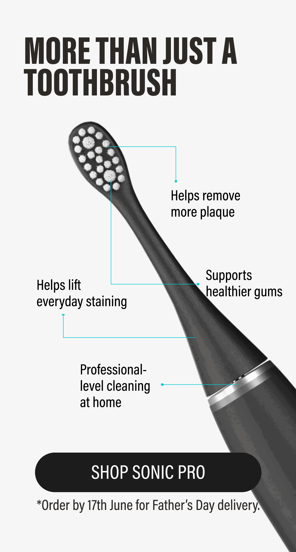 MORE THAN JUST A TOOTHBRUSH [product image] ✔ Helps remove more plaque  ✔ Supports healthier gums  ✔ Helps lift everyday staining  ✔ Professional-level cleaning at home | SHOP SONIC PRO
