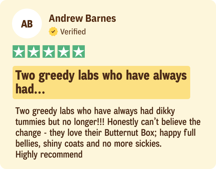 Andrew Barnes: Two greedy labs who have always had dikky tummies but no longer!!! Honestly can’t believe the change - they love their Butternut Box; happy full bellies, shiny coats and no more sickies. Highly recommend