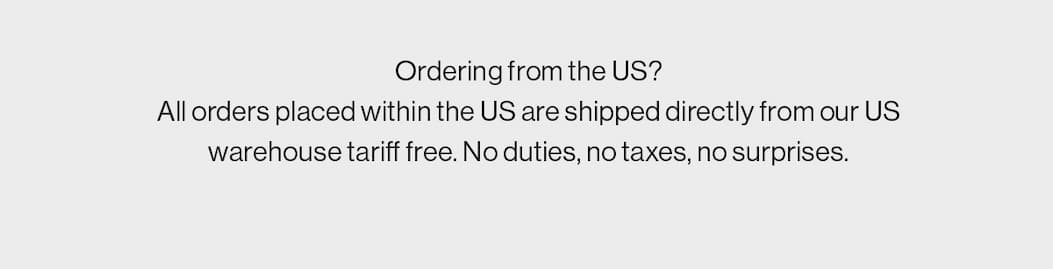 Ordering from the US? All orders placed within the US are shipped directly from our US warehouse tariff free. No duties, no taxes, no surprises.