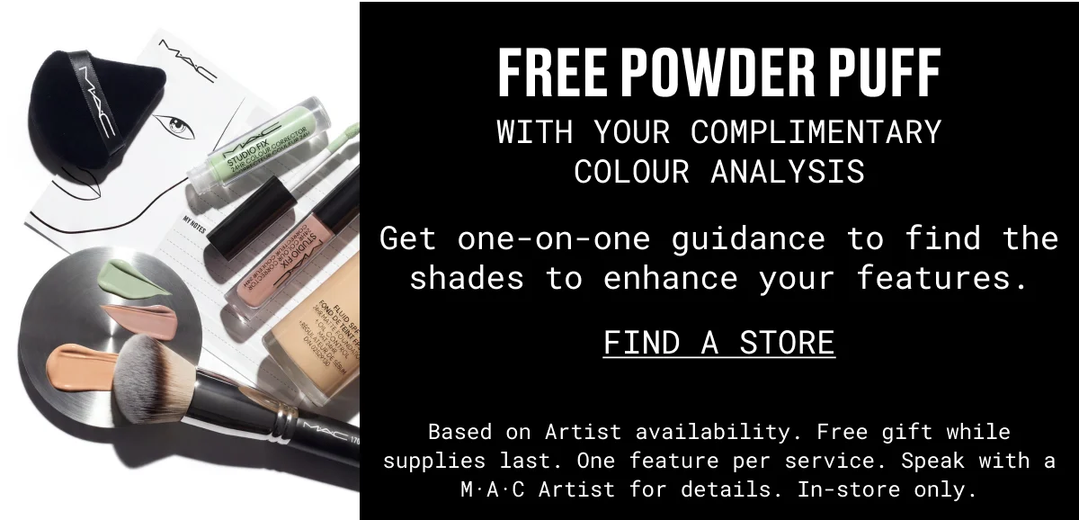 FREE POWDER PUFF | WITH YOUR complimentary COLOUR ANALYSIS | Get one-on-one guidance to find the shades to enhance your features. | FIND A STORE | Based on Artist availability. Free gift while supplies last. One feature per service. Speak with a M·A·C Artist for details. In-store only.