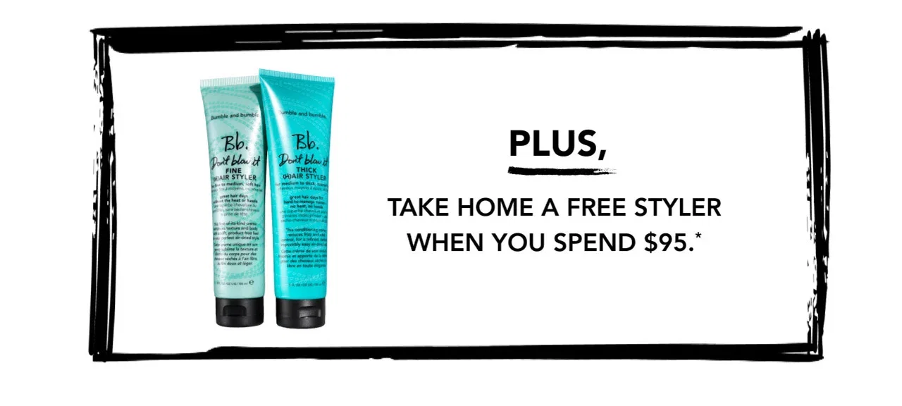 PLUS, TAKE HOME A FREE STYLER WHEN YOU SPEND $95.* PLUS, TAKE HOME A FREE STYLER WHEN YOU SPEND $95.*