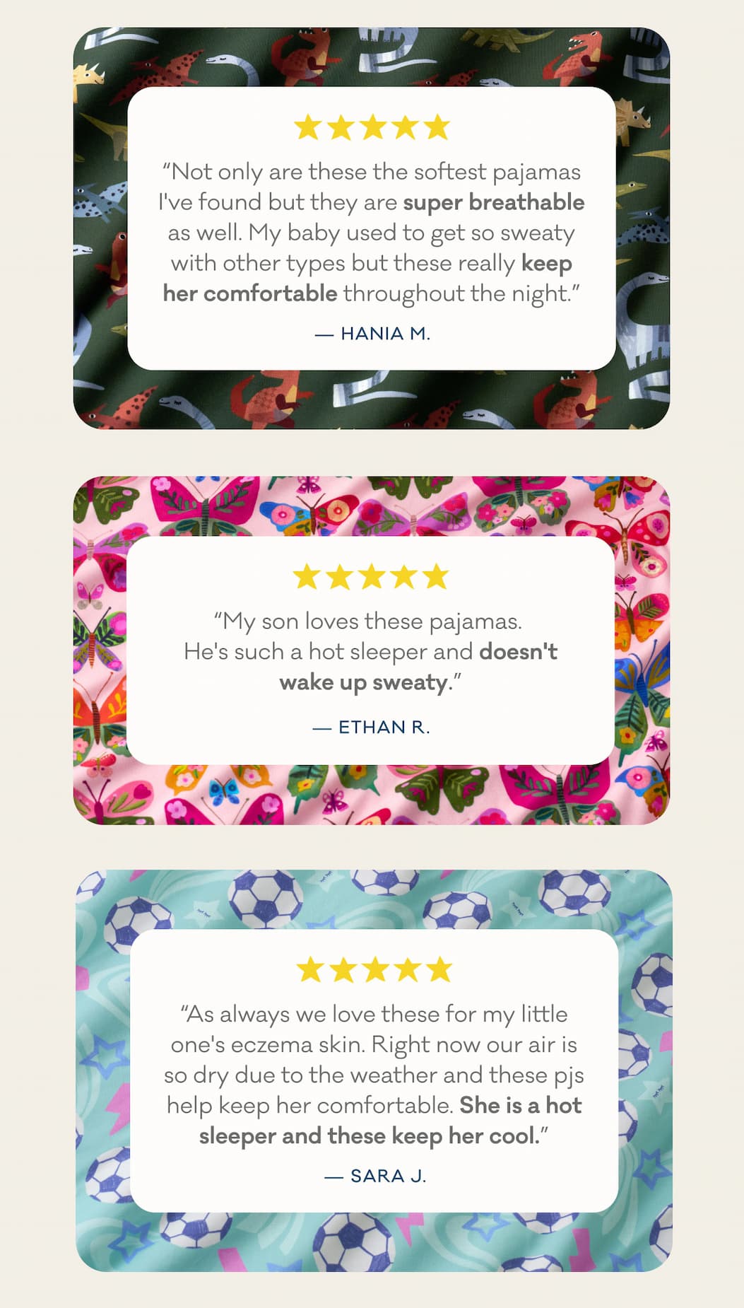 "Not only are these the softest pajamas I've found but they are super breathable as well. My baby used to get so sweaty with other types but these really keep her comfortable throughout the night." - Hania M. | "My son loves these pajamas.  He's such a hot sleeper and doesn't wake up sweaty." - Ethan R. | "As always we love these for my little one's eczema skin. Right now our air is so dry due to the weather and these pjs help keep her comfortable. She is a hot sleeper and these keep her cool." - Sara J.