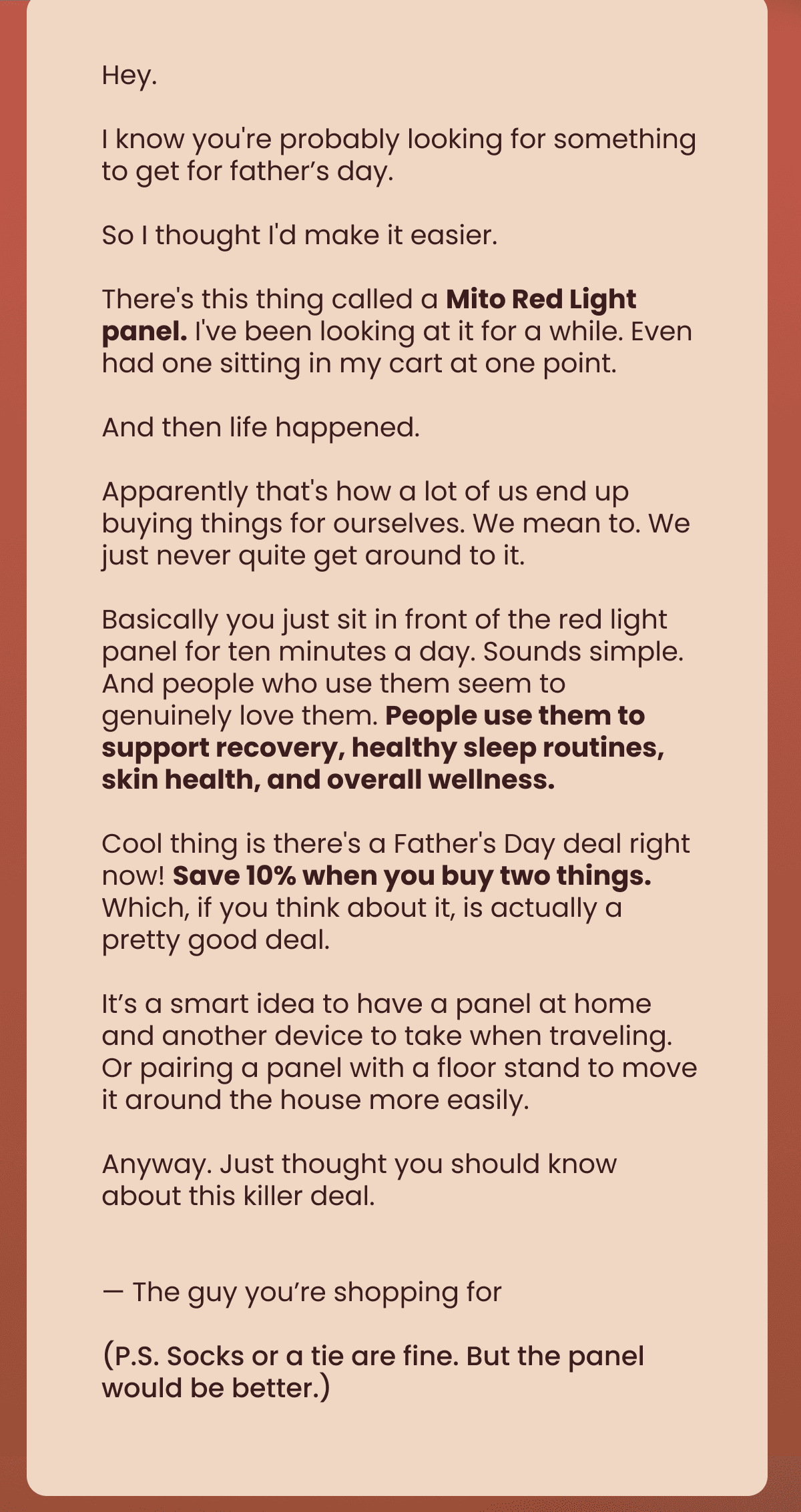 Hey. I know you're probably looking for something to get for father’s day. So I thought I'd make it easier. There's this thing called a Mito Red Light panel. I've been looking at it for a while. Even had one sitting in my cart at one point. And then life happened. Apparently that's how a lot of us end up buying things for ourselves. We mean to. We just never quite get around to it. Basically you just sit in front of the red light panel for ten minutes a day. Sounds simple. And people who use them seem to genuinely love them. People use them to support recovery, healthy sleep routines, skin health, and overall wellness. Cool thing is there's a Father's Day deal right now! Save 10% when you buy two things. Which, if you think about it, is actually a pretty good deal. It’s a smart idea to have a panel at home and another device to take when traveling. Or pairing a panel with a floor stand to move it around the house more easily. Anyway. Just thought you should know about this killer deal.   — The guy you’re shopping for (P.S. Socks or a tie are fine. But the panel would be better.)