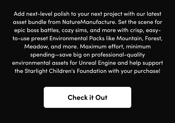 Set the scene for epic boss battles, cozy sims, and more with crisp, easy-to-use preset Environmental Packs like Mountain, Forest, Meadow, and more. Maximum effort, minimum spending—save big on professional-quality environmental assets for Unreal Engine and help support the Starlight Children's Foundation with your purchase!