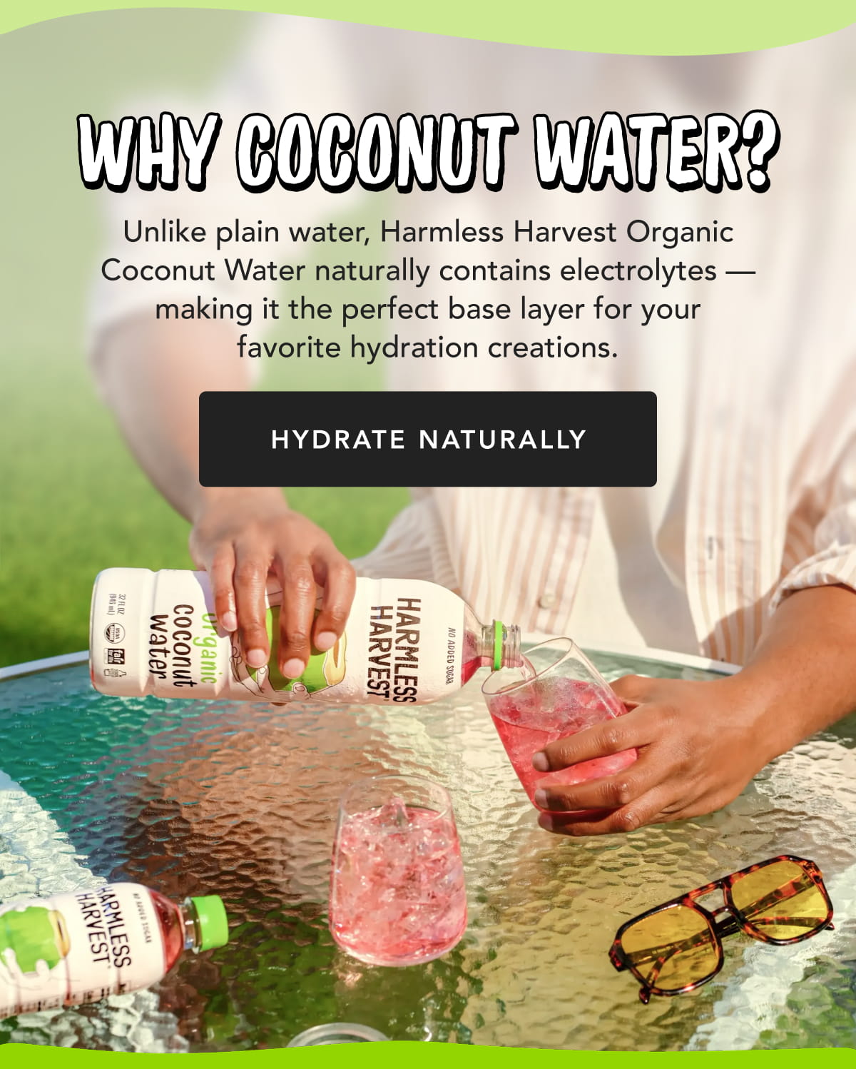 Why Coconut Water? Unlike plain water, Harmless Harvest Organic Coconut Water naturally contains electrolytes — making it the perfect base layer for your favorite hydration creations. HYDRATE NATURALLY