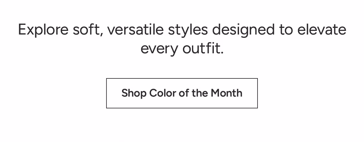 Shop Color of the Month: Explore soft, versatile styles designed to elevate every outfit.