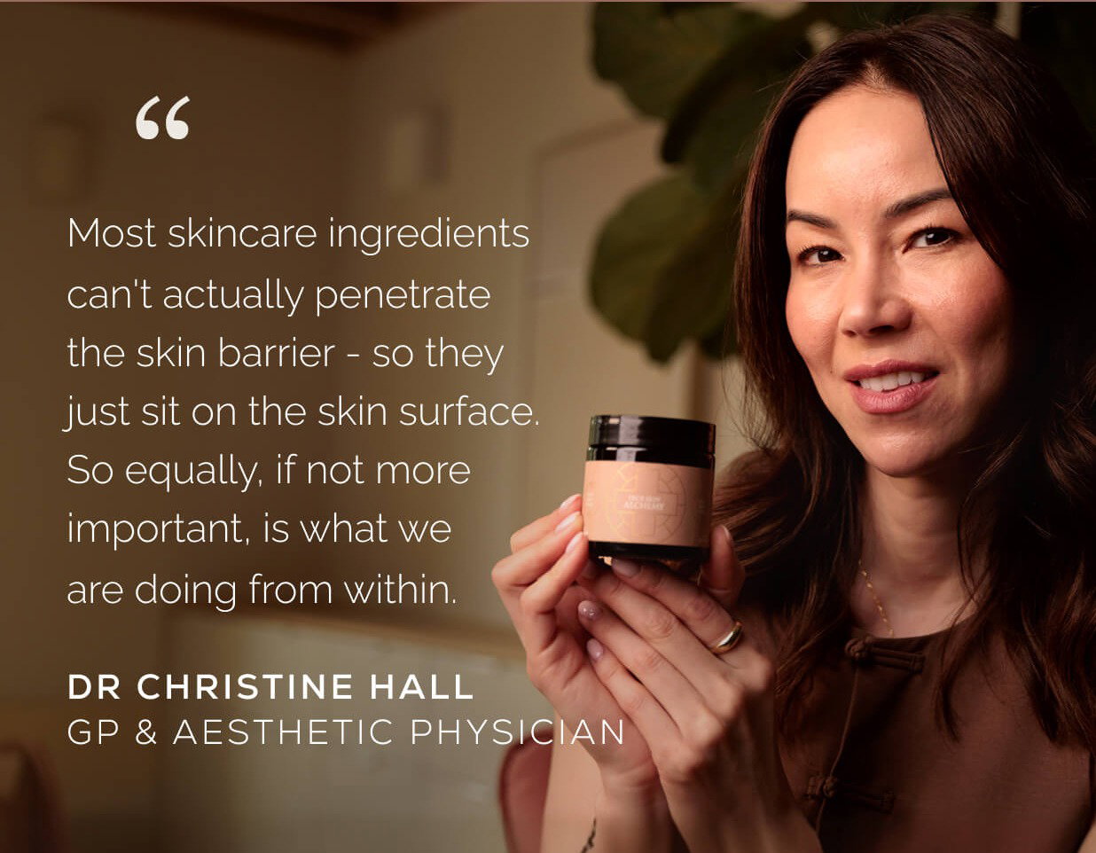 "Most skincare ingredients can't actually penetrate the skin barrier - so they just sit on the skin surface. So equally, if not more important, is what we are doing from within." Dr Christine Hall GP & Aesthetic Physician