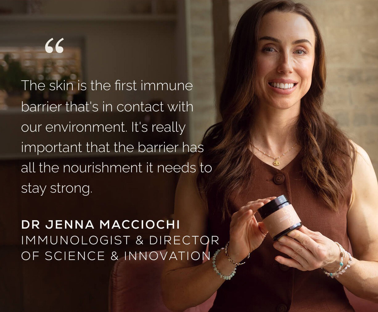 ”The skin is the first immune barrier that's in contact with our environment. It's really important that the barrier has all the nourishment it needs to stay strong” Dr Jenna Macciochi Immunologist & Director of Science & Innovation
