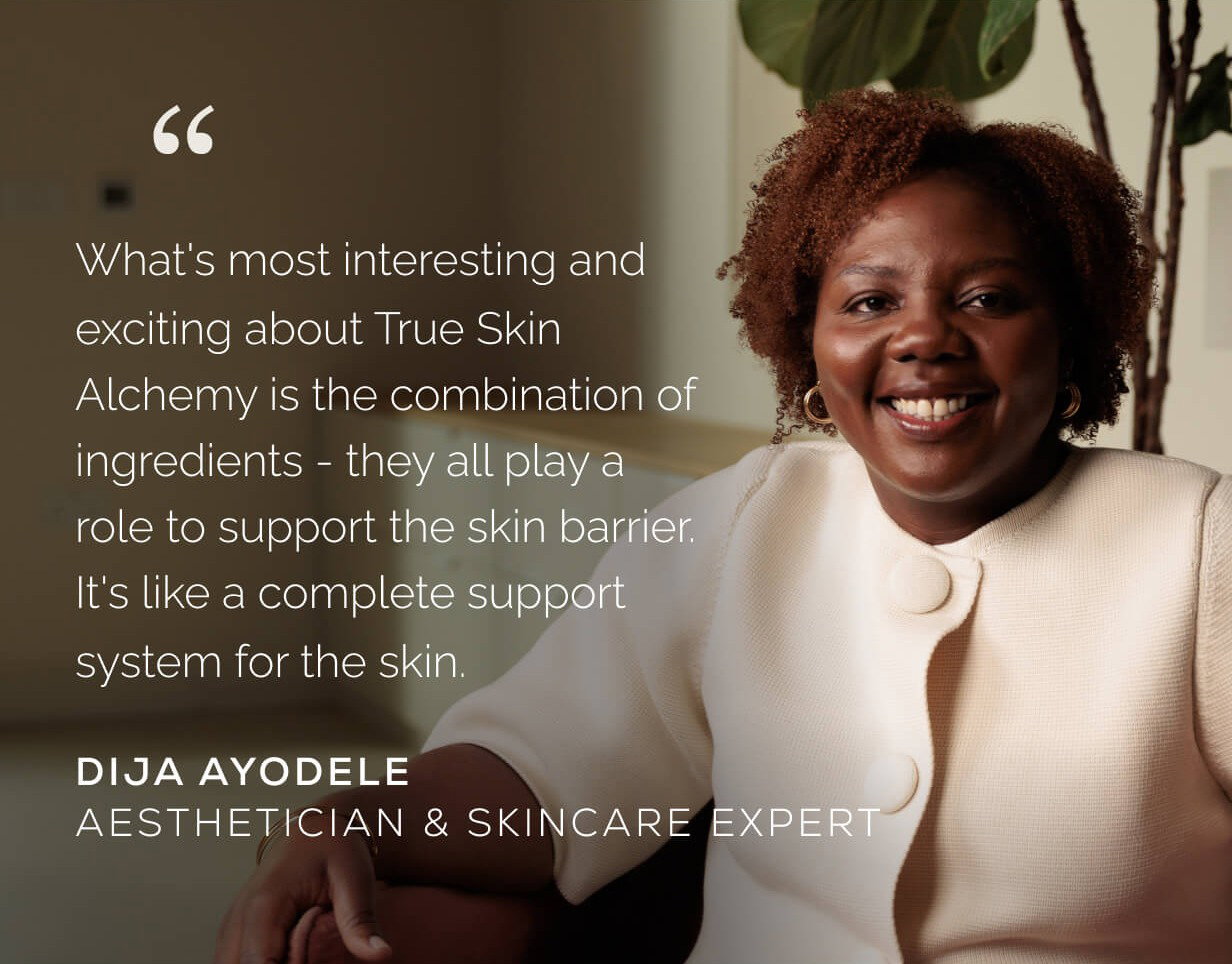 "What's most interesting and exciting about True Skin Alchemy is the combination of ingredients - they all play a role to support the skin barrier. It's like a complete support system for the skin." Dija Ayodele Aesthetician & Skincare Expert