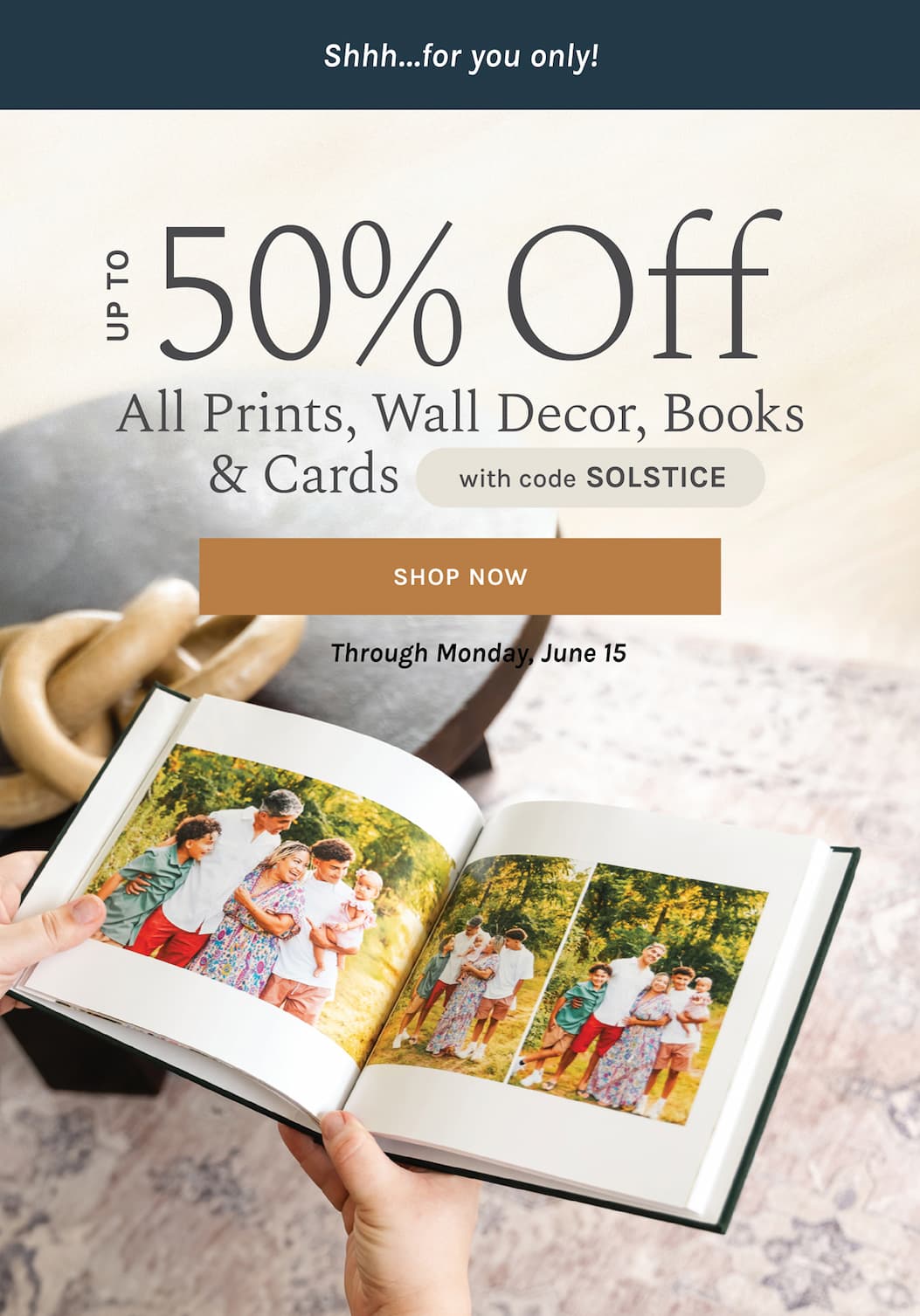 Shhh…for you only! Up to 50% off  Wall Decor, Photo Prints, Books, & Cards with code SOLSTICE Through Monday, June 15 [SHOP NOW]