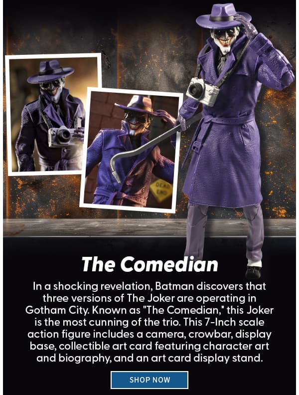 The Comedian  In a shocking revelation, Batman discovers that three versions of The Joker are operating in Gotham City. Known as "The Comedian," this Joker is the most cunning of the trio. This 7-Inch action figure includes a camera, crowbar, display base and collectible art card.  shop now 