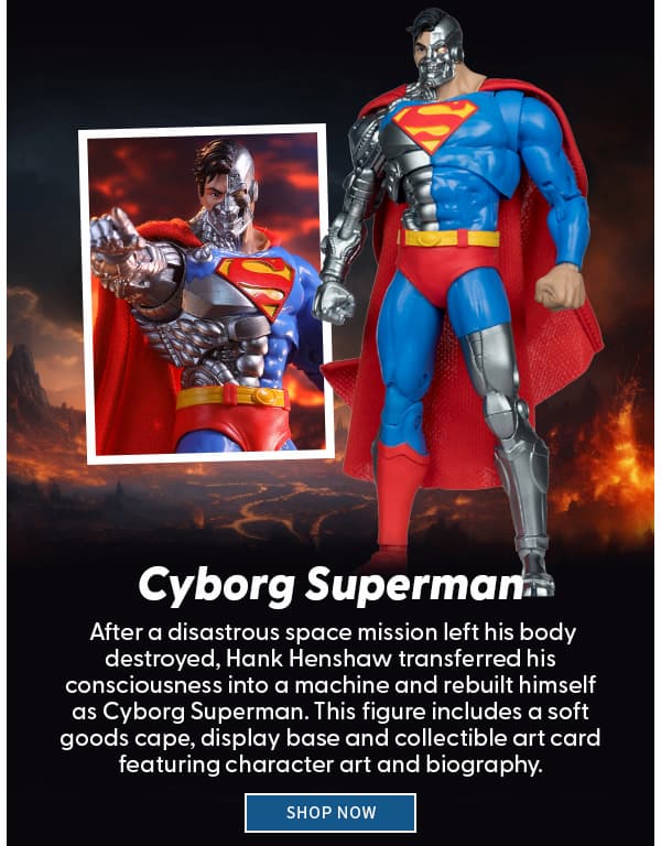 Cyborg Superman After a disastrous space mission left his body destroyed, Hank Henshaw transferred his consciousness into a machine and rebuilt himself as Cyborg Superman. This figure includes a soft goods cape, display base and collectible art card featuring character art and biography.  SHOP NOW 