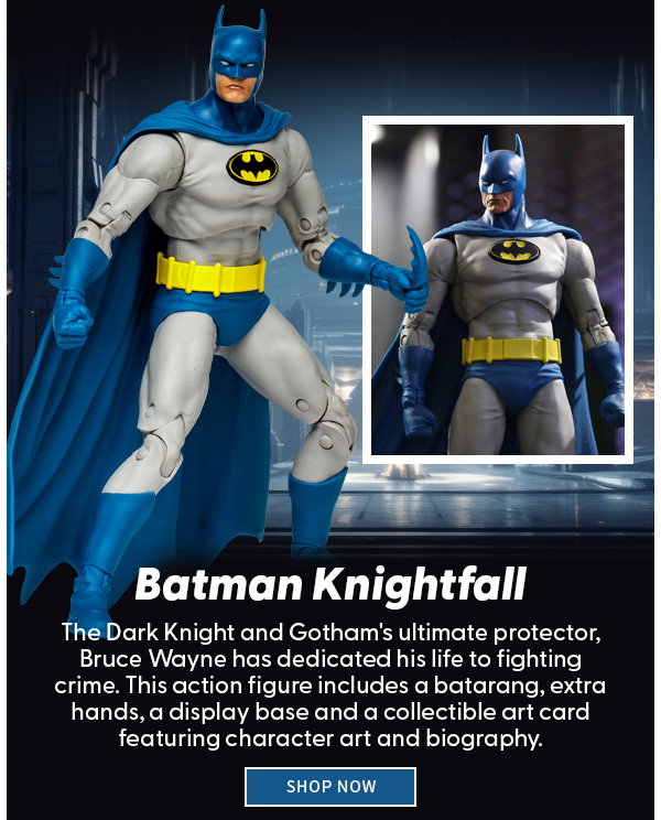 Batman Knightfall The Dark Knight and Gotham's ultimate protector, Bruce Wayne has dedicated his life to fighting crime. This action figure includes a batarang, extra hands, a display base and a collectible art card featuring character art and biography.  SHOP NOW 