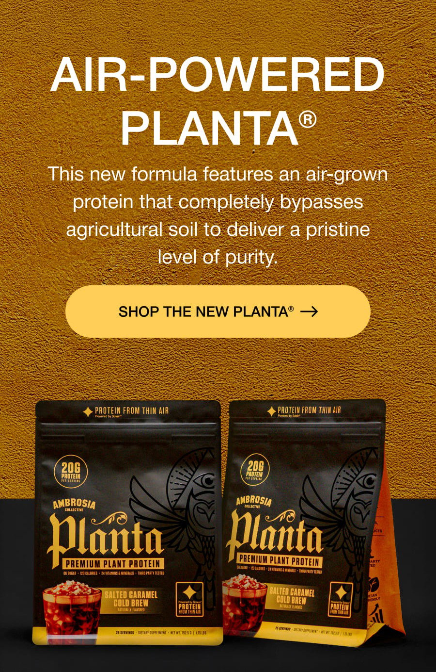 AIR-POWERED PLANTA® This new formula features an air-grown protein that completely bypasses agricultural soil to deliver a pristine level of purity. SHOP THE NEW PLANTA®