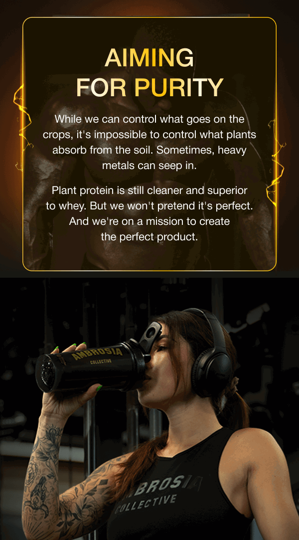 AIMING FOR PURITY While we can control what goes on the crops, it's impossible to control what plants absorb from the soil. Sometimes, heavy metals can seep in. Plant protein is still cleaner and superior to whey. But we won't pretend it's perfect. And we're on a mission to create the perfect product.