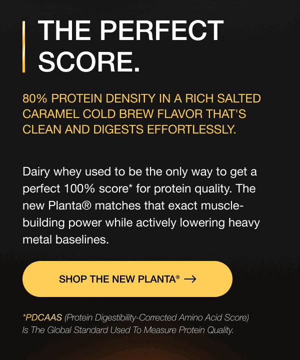 THE PERFECT SCORE. 80% protein density in a rich Salted Caramel Cold Brew flavor that's clean and digests effortlessly. Dairy whey used to be the only way to get a perfect 100% score* for protein quality. The new Planta® matches that exact muscle-building power while actively lowering heavy metal baselines. SHOP THE NEW PLANTA® *PDCAAS (Protein Digestibility-Corrected Amino Acid Score) is the global standard used to measure protein quality. 