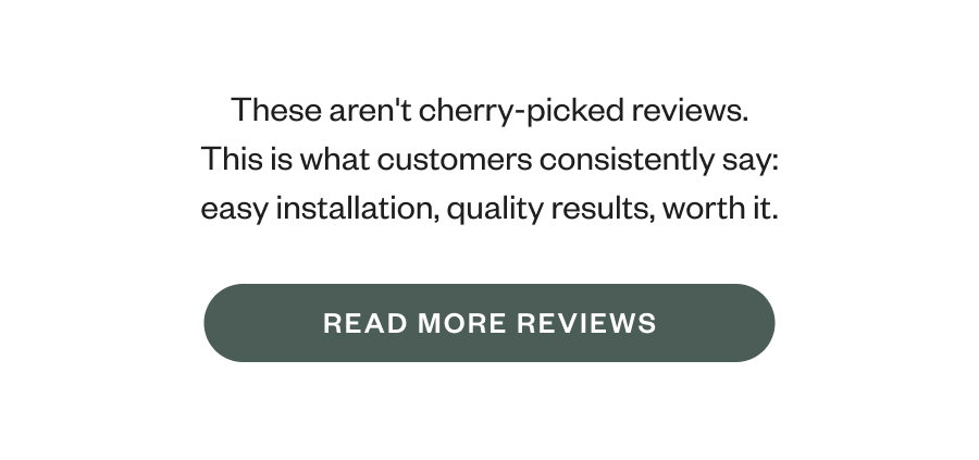 These aren't cherry-picked reviews. This is what customers consistently say: easy installation, quality results, worth it. READ MORE REVIEWS