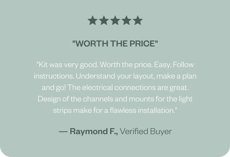 "Worth the price" "Kit was very good. Worth the price. Easy. Follow instructions. Understand your layout, make a plan and go! The electrical connections are great. Design of the channels and mounts for the light strips make for a flawless installation." — Raymond F., Verified Buyer