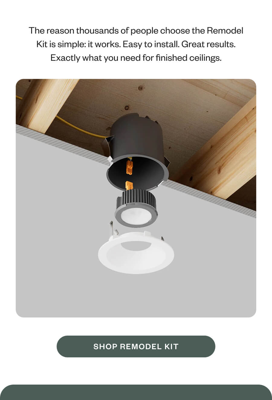 The reason thousands of people choose the Remodel Kit is simple: it works. Easy to install. Great results. Exactly what you need for finished ceilings. SHOP REMODEL KIT
