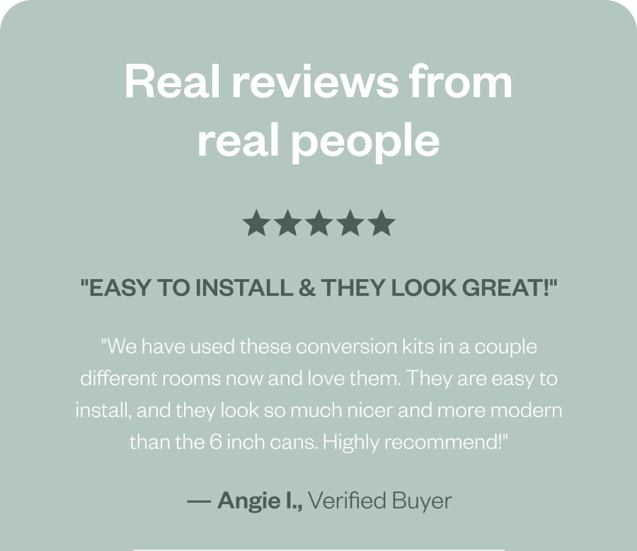 Real reviews from real people "Easy to install & they look great!" "We have used these conversion kits in a couple different rooms now and love them. They are easy to install, and they look so much nicer and more modern than the 6 inch cans. Highly recommend!" — Angie I., Verified Buyer