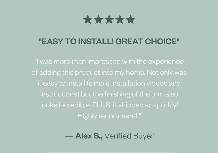 "Easy to install! Great choice" "I was more than impressed with the experience of adding this product into my home. Not only was it easy to install (simple installation videos and instructions) but the finishing of the trim also looks incredible. PLUS, it shipped so quickly! Highly recommend." — Alex S., Verified Buyer