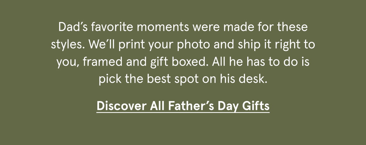 Dad’s favorite moments were made for these styles. We’ll print your photo and ship it right to you, framed and gift boxed. All he has to do is pick the best spot on his desk.