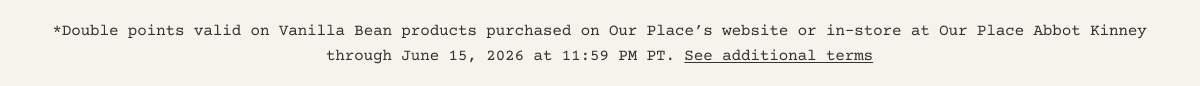 *Double points valid on Vanilla Bean products purchased on Our Place’s website or in-store at Our Place Abbot Kinney through June 15, 2026 at 11:59 PM PT. See additional terms