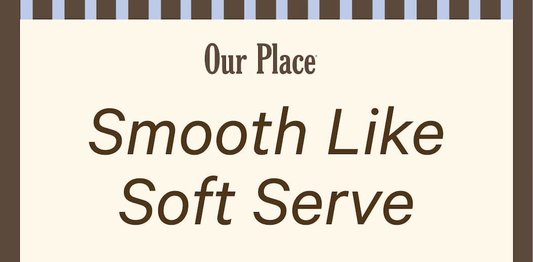 Our Place | Smooth Like Soft Serve
