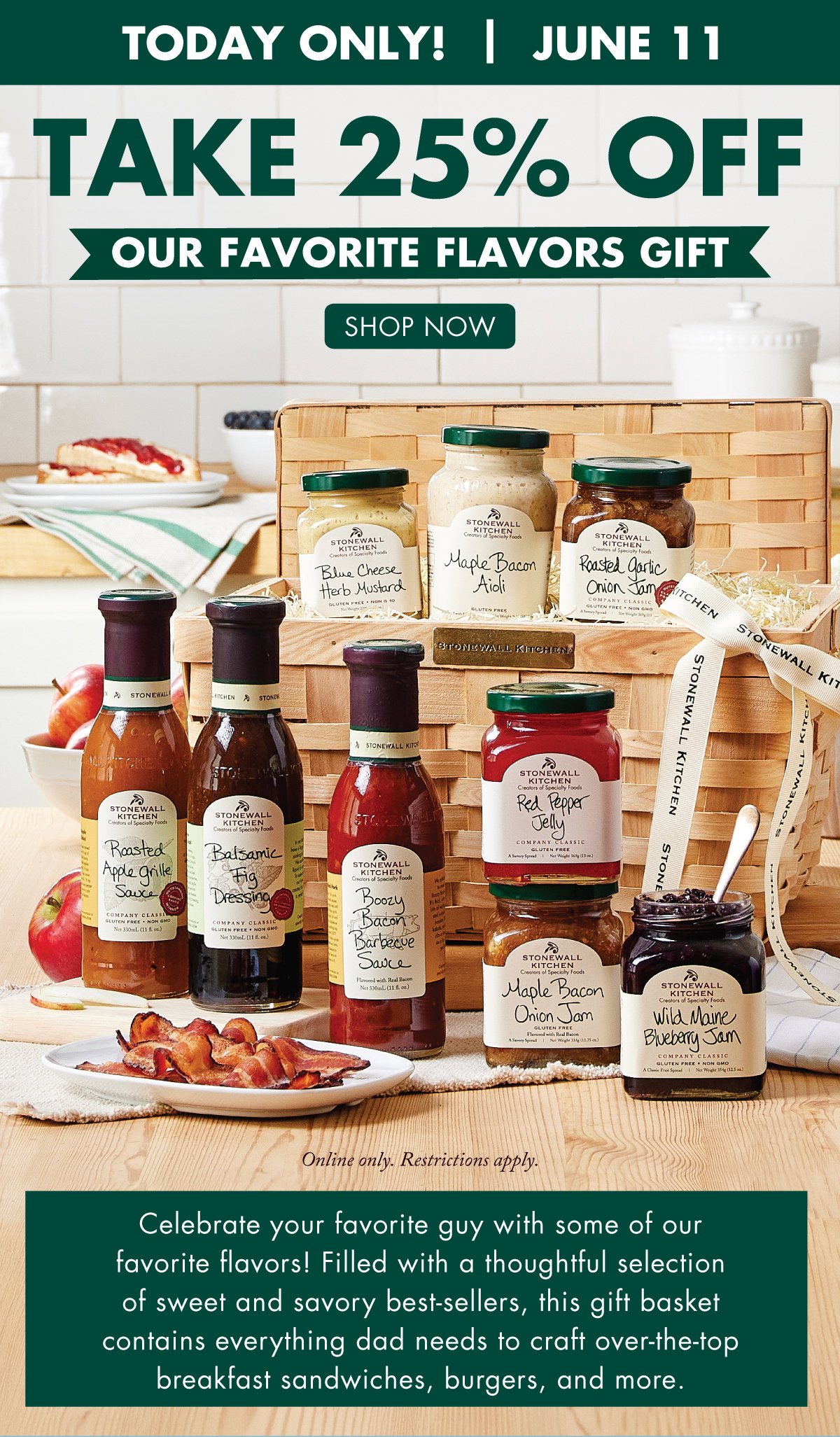 Today Only! June 11 Take 25% OFF Our Favorite Flavors Gift - shop now - Online only. Restrictions apply. - Celebrate your favorite guy with some of our favorite flavors! Filled with a thoughtful selection of sweet and savory best-sellers, this gift basket contains everything dad needs to craft over-the-top breakfast sandwiches, burgers, and more. 