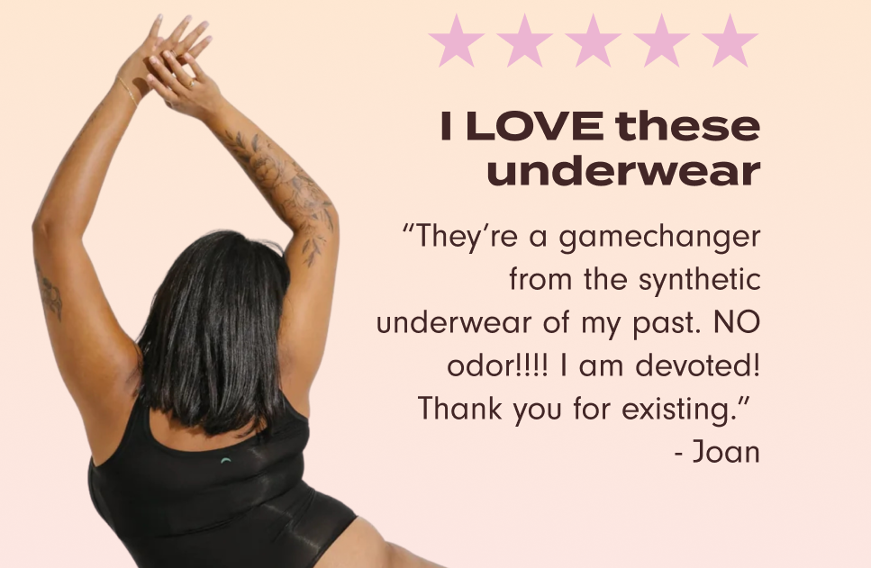 "I LOVE these underwear. They're a gamechanger from the synthetic underwear of my past. NO odor!!!! I am devoted! Thank you for existing." – Joan.