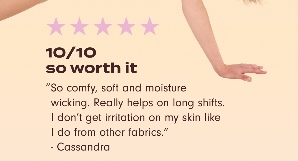 "10/10 so worth it. So comfy, soft, and moisture wicking. Really helps on long shifts. I don't get irritation on my skin like I do from other fabrics." – Cassandra.