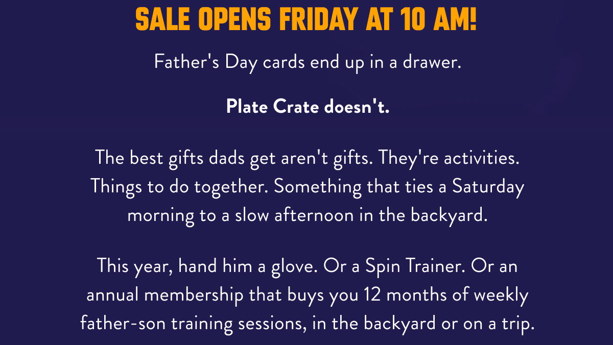 Father's Day cards end up in a drawer.  Plate Crate doesn't.  The best gifts dads get aren't gifts. They're activities. Things to do together. Something that ties a Saturday morning to a slow afternoon in the backyard.  This year, hand him a glove. Or a Spin Trainer. Or an annual membership that buys you 12 months of weekly father-son training sessions, in the backyard or on a trip. Sale opens Friday at 10 AM!