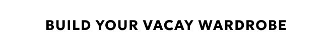 BUILD YOUR VACAY WARDROBE