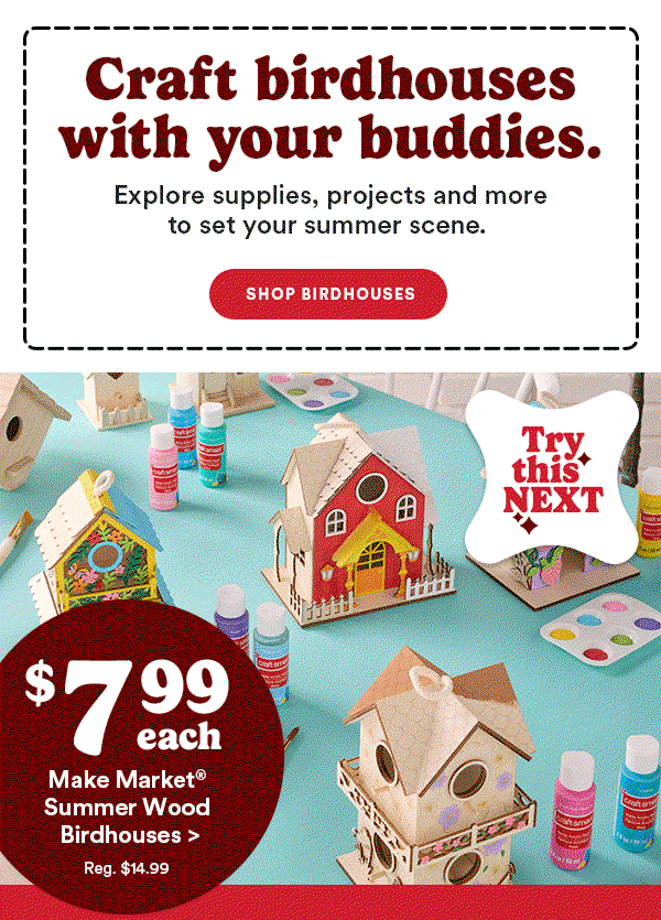 Craft birdhouses with your buddies. Explore supplies, projects and more to set your summer scene. Shop Birdhouses Try This Next $7.99 each Make Market® Summer Wood Bidhouses > Reg $14.99