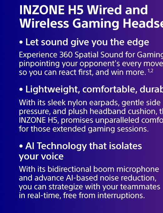 INZONE H5 Wired and Wireless Gaming Headset | Experience 360 Spatial Sound for Gaming, pinpointing your opponent's every move so you can react first, and win more. 1,2 | With its sleek nylon earpads, gentle side pressure, and plush headband cushion, the INZONE H5, promises unparalleled comfort for those extended gaming sessions. | With its bidirectional boom microphone and advance AI-based noise reduction, you can strategize with your teammates in real-time, free from interruptions.