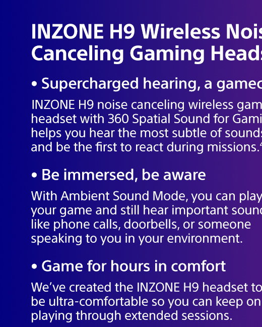 INZONE H9 Wireless Noise Canceling Gaming Headset |  INZONE H9 noise canceling wireless gaming headset with 360 Spatial Sound for Gaming helps you hear the most subtle of sounds and be the first to react during missions.4,5 | With Ambient Sound Mode, you can play your game and still hear important sounds like phone calls, doorbells, or someone speaking to you in your environment. | We’ve created the INZONE H9 headset to be ultra-comfortable so you can keep on playing through extended sessions.