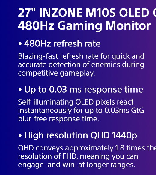 27" INZONE M10S OLED QHD 480Hz Gaming Monitor | Blazing-fast refresh rate for quick and accurate detection of enemies during competitive gameplay. | Self-illuminating OLED pixels react instantaneously for up to 0.03ms GtG blur-free response time. | 1440p QHD conveys approximately 1.8 times the resolution of FHD, meaning you can engage–and win–at longer ranges.