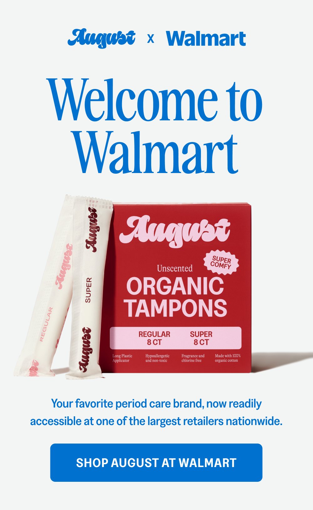 x Welcome to Walmart Your favorite period care brand, now readily accessible at one of the largest retailers nationwide. Shop August at Walmart 800 New Locations Find August at a Walmart near you.
