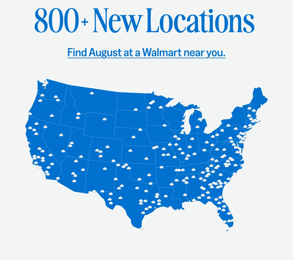 x Welcome to Walmart Your favorite period care brand, now readily accessible at one of the largest retailers nationwide. Shop August at Walmart 800 New Locations Find August at a Walmart near you.