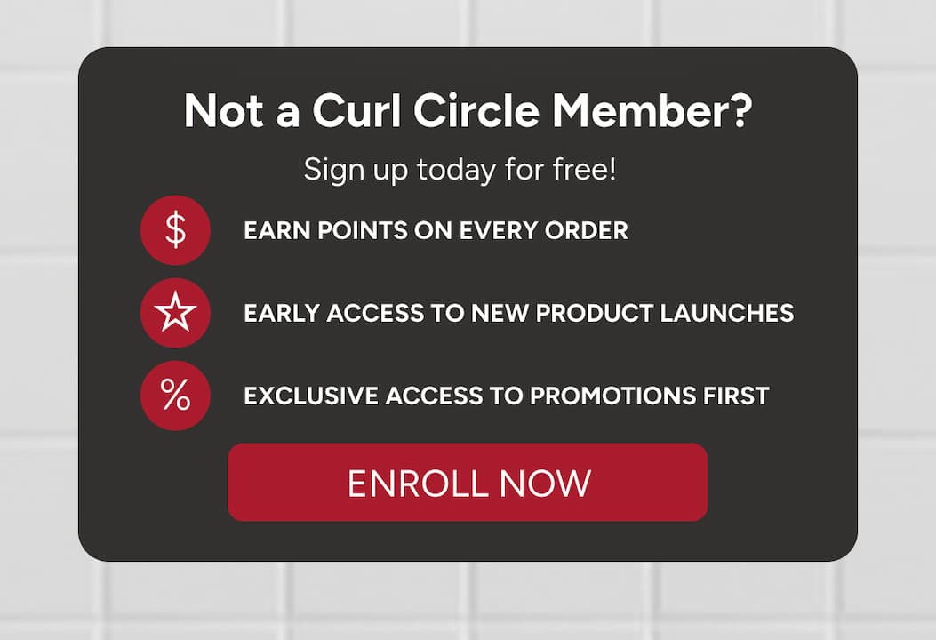 Not a Curl Circle Member? Sign up today for free! Earn points on every order, early access to new product launches, exclusive access to promotions first. 