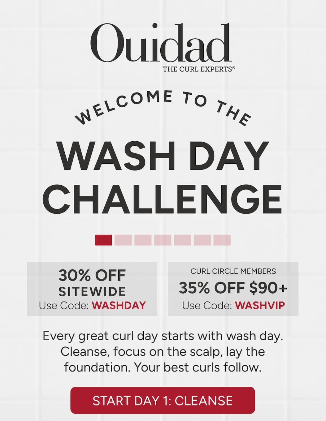 Welcome to the Wash Day Challenge! Curl Circle members enjoy 35% off $90+ (WASHVIP) or 30% off sitewide (WASHDAY). Every great curl day starts with wash day. Cleanse, focus on the scalp, lay the foundation. Your best curl follow. 