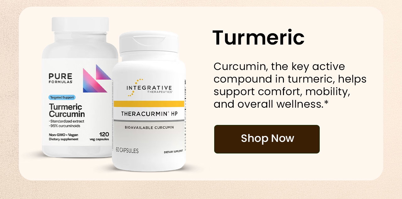 Turmeric: Curcumin is a powerful plant compound that helps support comfort, mobility, and overall wellness.* Shop Turmeric.