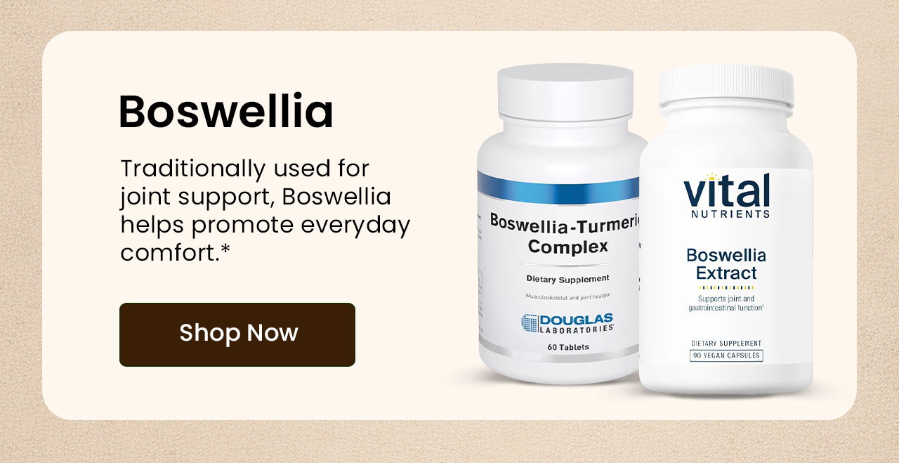 Boswellia: Traditionally used for joint support, Boswellia helps promote everyday comfort.* Shop Boswellia.