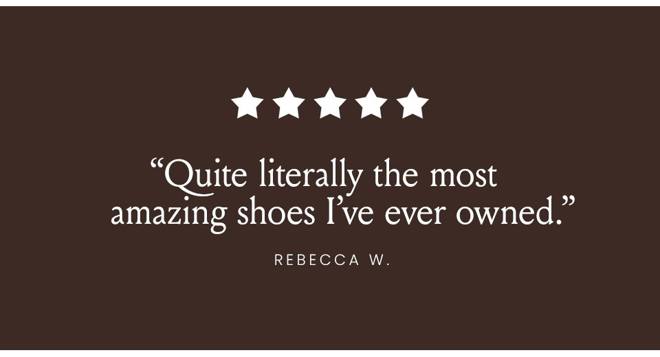 “Quite literally the most amazing shoes I’ve ever owned.” - Rebecca W.