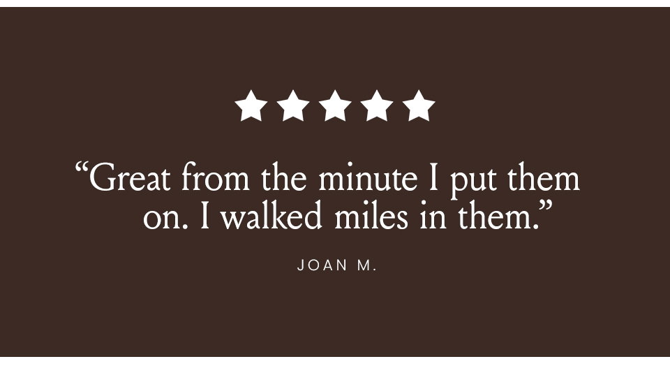“Great from the minute I put them on. I walked miles in them.” - Joan N. 